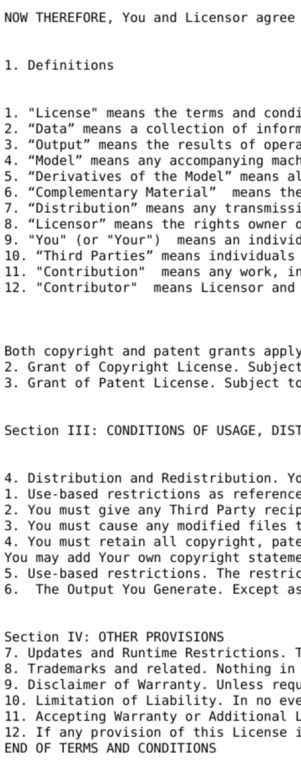 A screenshot of the left edge of the linked license.

NOW THEREFORE, You and Licensor agree

1. Definitions

1. "License" means the terms and condi 2. “Data” means a collection of inforn
3. “Output” means the results of operz 4. “Model” means any accompanying mach
5. “Derivatives of the Model” means al
6. “Complementary Material” means the
7. “Distribution” means any transmissi
8. “Licensor” means the rights owner c
9. "You" (or "Your") means an indivic
10. “Third Parties” means individuals 11. "Contribution" means any work, ir
12. "Contributor" means Licensor and Both copyright and patent grants apply
2. Grant of Copyright License. Subject
3. Grant of Patent License. Subject tc Section III: CONDITIONS OF USAGE, DIST
4. Distribution and Redistribution. Yc
1. Use-based restrictions as reference
2. You must give any Third Party recig
3. You must cause any modified files t
4. You must retain all copyright, pate
You may add Your own copyright stateme
5. Use-based restrictions. The restric
6. The Output You Generate. Except as Section IV: OTHER PROVISIONS

7. Updates and Runtime Restrictions. T
8. Trademarks and related. Nothing in
9. Disclaimer of Warranty. Unless reqt
10. Limitation of Liability. In no eve
11. Accepting Warranty or Additional L
12. If any provision of this License i END OF TERMS AND CONDITIONS 