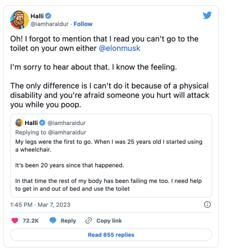 Reply from a fired Twitter employee who was bullied by Elon on the platform:

Oh! I forgot to mention that I read you can't go to the toilet on your own either @elonmusk


I'm sorry to hear about that. I know the feeling.

The only difference is I can't do it because of a physical disability and you're afraid someone you hurt will attack you while you poop.
Tweet vertalen
Citeer Tweet
Halli
@iamharaldur
·
12 u
My legs were the first to go. When I was 25 years old I started using a wheelchair. 

It’s been 20 years since that happened. 

In that time the rest of my body has been failing me too. I need help to get in and out of bed and use the toilet