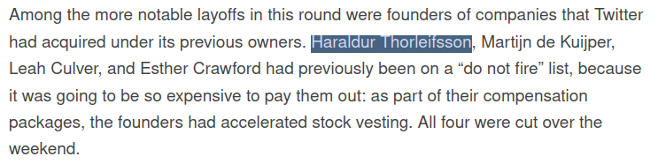 Among the more notable layoffs in this round were founders of companies that Twitter had acquired under its previous owners. Haraldur Thorleifsson, Martijn de Kuijper, Leah Culver, and Esther Crawford had previously been on a “do not fire” list, because it was going to be so expensive to pay them out: as part of their compensation packages, the founders had accelerated stock vesting. All four were cut over the weekend.