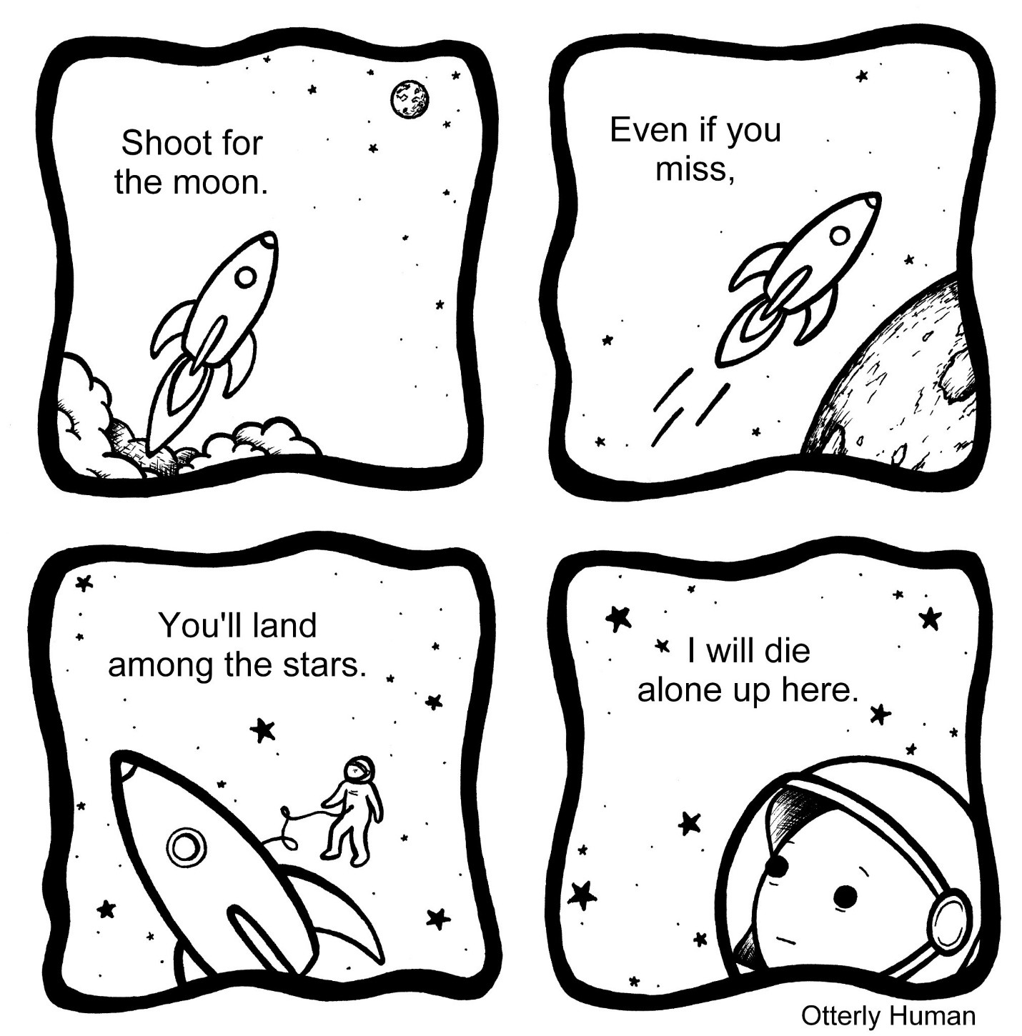 1) *Rocket blasting off to the moon* “Shoot for the moon”
2) *Rocket going past moon* “Even if you miss”
3) *Astronaut tethered to rocket surrounded by stars* “You’ll land among the stars”
4) Astronaut, zoomed in: I will die alone up here.