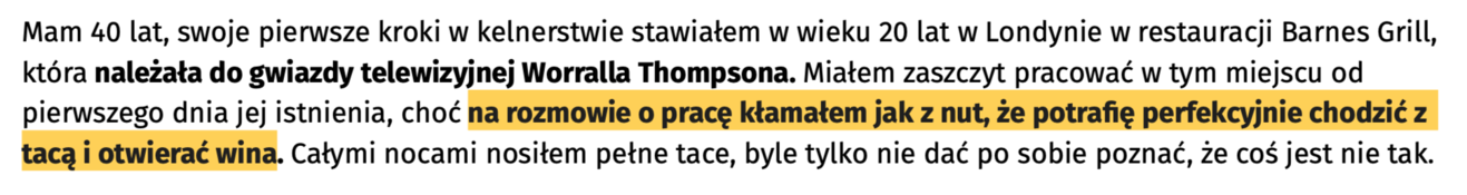 Zrzut ekranu z tekstem: „Mam 40 lat, swoje pierwsze kroki w kelnerstwie stawiałem w wieku 20 lat w Londynie w restauracji Barnes Grill, która należała do gwiazdy telewizyjnej Worralla Thompsona. Miałem zaszczyt pracować w tym miejscu od pierwszego dnia jej istnienia, choć na rozmowie o pracę kłamałem jak z nut, że potrafię perfekcyjnie chodzić z tacą i otwierać wina. Całymi nocami nosiłem pełne tace, byle tylko nie dać po sobie poznać, że coś jest nie tak.”