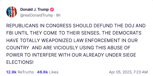 Truth Social Post
Donald J. Trump 
REPUBLICANS IN CONGRESS SHOULD DEFUND THE DOJ AND FBI UNTIL THEY COME TO THEIR SENSES. THE DEMOCRATS HAVE TOTALLY WEAPONIZED LAW ENFORCEMENT IN OUR COUNTRY AND ARE VICIOUSLY USING THIS ABUSE OF POWER TO INTERFERE WITH OUR ALREADY UNDER SIEGE ELECTIONS! 
Apr 05, 2023, 7:23 AM 