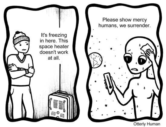 1 Frustrated guy: It's freezing in here. This space heater doesn't work at all.
2 (Meanwhileâ€¦) Alien, drenched in sweat: Please show mercy humans, we surrender.