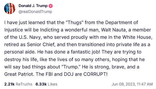 Donald J. Trump Truth Social Post
I have just learned that the “Thugs” from the Department of Injustice will be Indicting a wonderful man, Walt Nauta, a member of the U.S. Navy, who served proudly with me in the White House, retired as Senior Chief, and then transitioned into private life as a personal aide. He has done a fantastic job! They are trying to destroy his life, like the lives of so many others, hoping that he will say bad things about “Trump.” He is strong, brave, and a Great Patriot. The FBI and DOJ are CORRUPT! 
Jun 09, 2023, 11:47 AM 