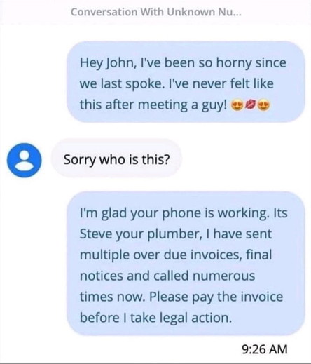 Conversation With Unknown Nu... Hey John, I've been so horny since we last spoke. I've never felt like this after meeting a guy! & e Sorry who is this?

I'm glad your phone is working. Its Steve your plumber, | have sent multiple over due invoices, final notices and called numerous times now. Please pay the invoice before | take legal action.

9:26 AM 