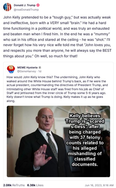 Trump Truth Social Post
John Kelly pretended to be a “tough guy,” but was actually weak and ineffective, born with a VERY small “brain.” He had a hard time functioning in a political world, and was truly an exhausted and beaten man when | fired him. In the end he was a “mummy” Who sat in his office and stared at the ceiling - he was “shot.” never forget how his very nice wife told me that “John loves you, and respects you more than anyone, he will always say the BEST things about you.” Oh well, so much for that!
June 16, 2023, 816 AM 