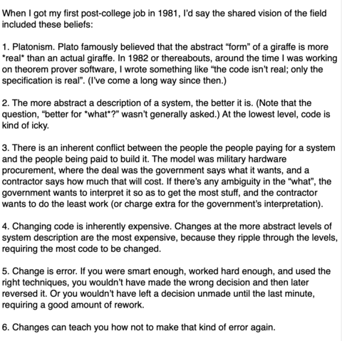 When I got my first post-college job in 1981, I’d say the shared vision of the field included these beliefs:

1. Platonism. Plato famously believed that the abstract “form” of a giraffe is more *real* than an actual giraffe. In 1982 or thereabouts, around the time I was working on theorem prover software, I wrote something like “the code isn’t real; only the specification is real”. (I’ve come a long way since then.)

2. The more abstract a description of a system, the better it is. (Note that the question, “better for *what*?” wasn’t generally asked.) At the lowest level, code is kind of icky.

3. There is an inherent conflict between the people the people paying for a system and the people being paid to build it. The model was military hardware procurement, where the deal was the government says what it wants, and a contractor says how much that will cost.[…]

4. Changing code is inherently expensive. Changes at the more abstract levels of system description are the most expensive, because they ripple through the levels, requiring the most code to be changed.

5. Change is error. If you were smart enough, worked hard enough, and used the right techniques, you wouldn’t have made the wrong decision and then later reversed it. Or you wouldn’t have left a decision unmade until the last minute, requiring a good amount of rework.

6. Changes can teach you how not to make that kind of error again.