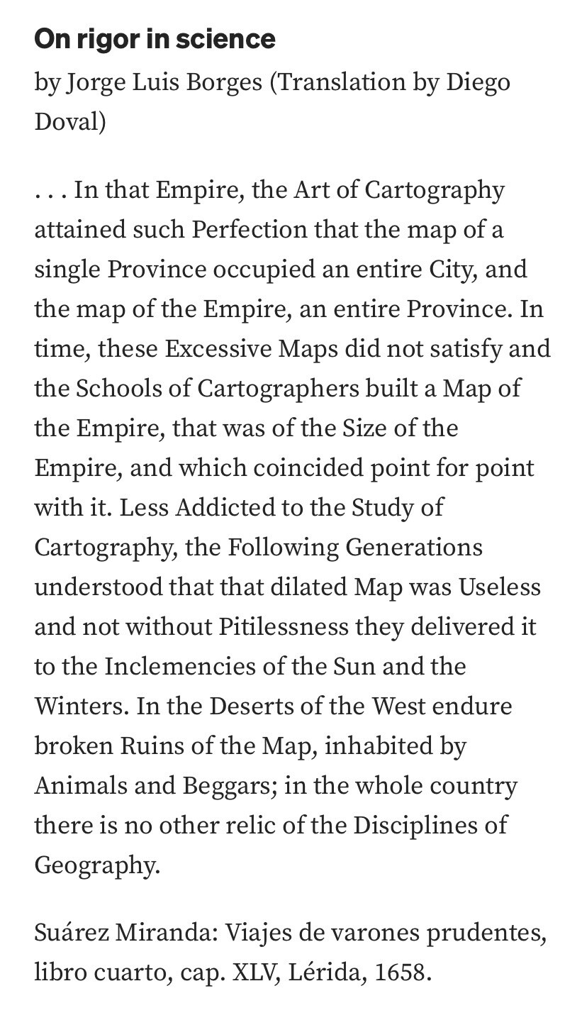 On rigor in science
by Jorge Luis Borges (Translation by Diego Doval)
. . . In that Empire, the Art of Cartography attained such Perfection that the map of a single Province occupied an entire City, and the map of the Empire, an entire Province. In time, these Excessive Maps did not satisfy and the Schools of Cartographers built a Map of the Empire, that was of the Size of the Empire, and which coincided point for point with it. Less Addicted to the Study of Cartography, the Following Generations understood that that dilated Map was Useless and not without Pitilessness they delivered it to the Inclemencies of the Sun and the Winters. In the Deserts of the West endure broken Ruins of the Map, inhabited by Animals and Beggars