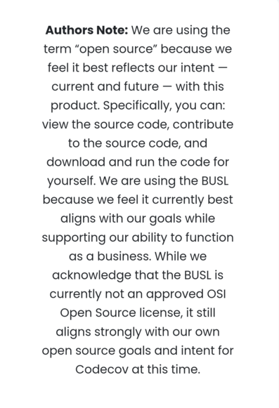 Authors Note: We are using the term “open source” because we feel it best reflects our intent — current and future — with this product. Specifically, you can: view the source code, contribute to the source code, and download and run the code for yourself. We are using the BUSL because we feel it currently best aligns with our goals while supporting our ability to function as a business. While we acknowledge that the BUSL is currently not an approved OSI Open Source license, it still aligns strongly with our own open source goals and intent for Codecov at this time.