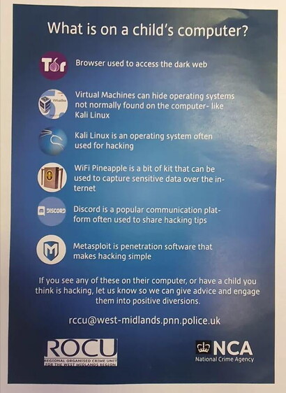. _ane o o What is on a child’s computer? Téf LG T T R Virtual Machines can hide operating systems. o 7 not normally found on the computer- like ) LCINHT I3 R = LERLPEEL LR R E I Q used for hacking WiFi Pineapple is a bit of kit that can be used to capture sensitive data over the in- (G as a Discord is a popular communication plat- form often used to share hacking tips Metasploit is penetration software that makes hacking simple If you see any of these on their computer, or have a child you think is hacking, let us know so we can give advice and engage them into positive diversions. rccu@west-midlands.pnn.police.uk ROCU ) (o7, National Crime Agency 