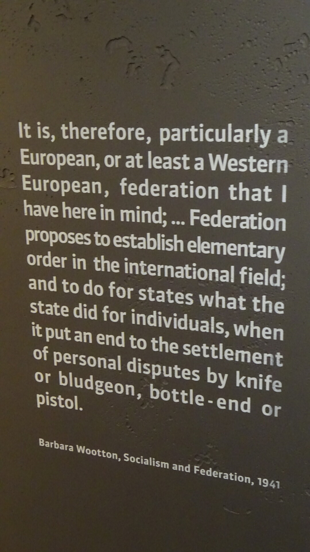 A quote on a display at the Parliamentarium in Brussels. It reads:

It is, therefore, particularly a European, or at least a Western European, federation that I have here in mind; ... Federation proposes to establish elementary order in the international field; and to do for states what the state did for individuals, when it put an end to the settlement of personal disputes by knife or bludgeon, bottle-end or pistol.

Barbara Wootton, Socialism and Federation, 1941