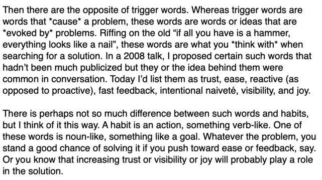 Then there are the opposite of trigger words. Whereas trigger words are words that *cause* a problem, these words are words or ideas that are *evoked by* problems. Riffing on the old “if all you have is a hammer, everything looks like a nail”, these words are what you *think with* when searching for a solution. In a 2008 talk, I proposed certain such words that hadn’t been much publicized but they or the idea behind them were common in conversation. Today I’d list them as trust, ease, reactive (as opposed to proactive), fast feedback, intentional naiveté, visibility, and joy.

There is perhaps not so much difference between such words and habits, but I think of it this way. A habit is an action, something verb-like. One of these words is noun-like, something like a goal. Whatever the problem, you stand a good chance of solving it if you push toward ease or feedback, say. Or you know that increasing trust or visibility or joy will probably play a role in the solution.