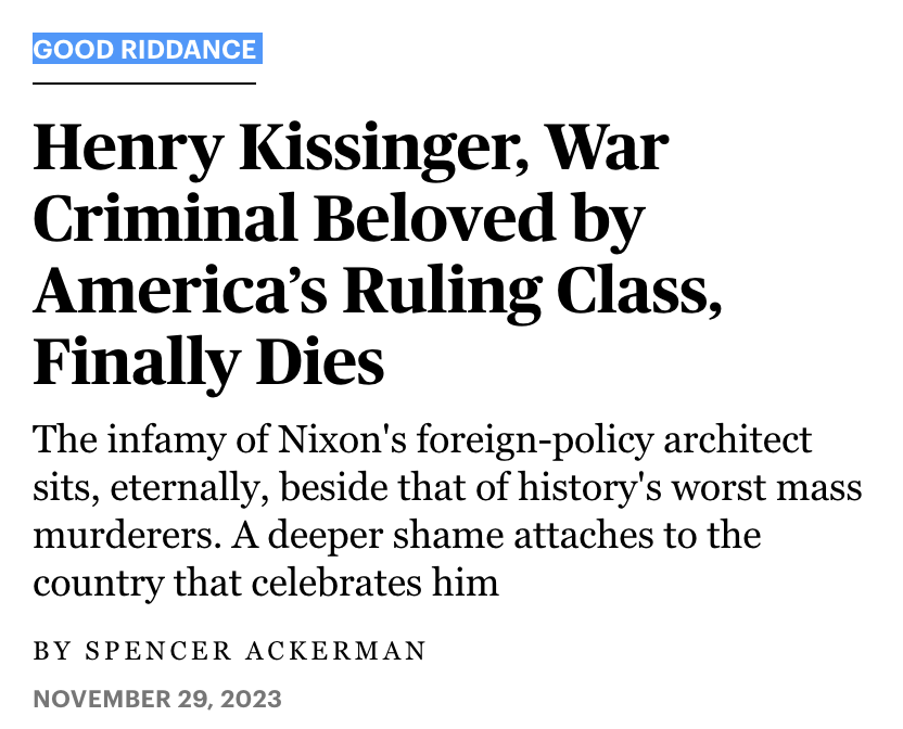 Good Riddance Henry Kissinger, War Criminal Beloved by America’s Ruling Class, Finally Dies The infamy of Nixon's foreign-policy architect sits, eternally, beside that of history's worst mass murderers. A deeper shame attaches to the country that <br />celebrates him November 29, 2023