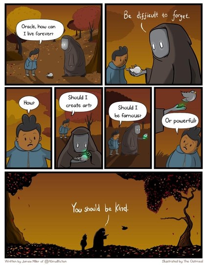 Classic The Oatmeal cartoon.

A person asks the Oracle "How can I live forever?" and the Oracle replies "Be difficult to forget."  

The person asks "How? Should I create art? Should I be famous?  Or powerful?"

The Oracle replies "You should be kind."
