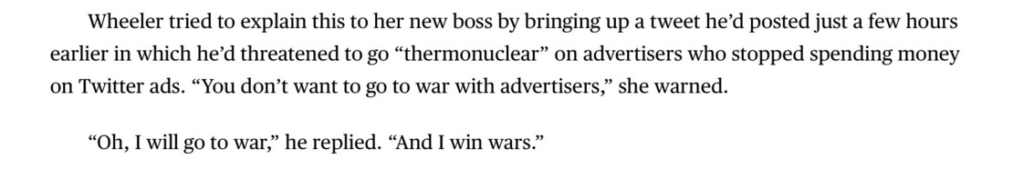 Screenshot of an excerpt from How Jack Dorsey’s Plan to Get Elon Musk to Save Twitter Went South: Wheeler tried to explain this to her new boss by bringing up a tweet he’d posted just a few hours earlier in which he’d threatened to go “thermonuclear” on advertisers who stopped spending money on Twitter ads. “You don’t want to go to war with advertisers,” she warned.
“Oh, I will go to war,” he replied. “And I win wars.”