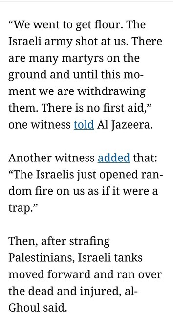 “We went to get flour. The Israeli army shot at us. There are many martyrs on the ground and until this moment we are withdrawing them. There is no first aid,” one witness told Al Jazeera.

Another witness added that: “The Israelis just opened random fire on us as if it were a trap.”

Then, after strafing Palestinians, Israeli tanks moved forward and ran over the dead and injured, al-Ghoul said.

