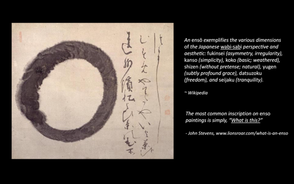 a slide from a powerpoint showing an esno painting by Hakuin, with the comments:

An ensō exemplifies the various dimensions of the Japanese wabi-sabi perspective and aesthetic: fukinsei (asymmetry, irregularity), kanso (simplicity), koko (basic; weathered), shizen (without pretense; natural), yugen (subtly profound grace), datsuzoku (freedom), and seijaku (tranquility). 

~ Wikipedia

The most common inscription on enso paintings is simply, “What is this?” 

- John Stevens, www.lionsroar.com/w…