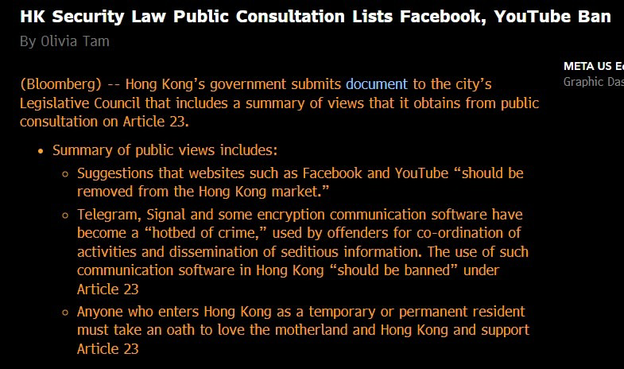 HK Security Law Public Consultation Lists Facebook, YouTube Ban By Olivia Tam

(Bloomberg) -- Hong Kong's government submits document to the city's Legislative Council that includes a summary of views that it obtains from public consultation on Article 23.
• Summary of public views includes:
• Suggestions that websites such as Facebook and YouTube "should be removed from the Hong Kong market."
• Telegram, Signal and some encryption communication software have become a "hotbed of crime," used by…
