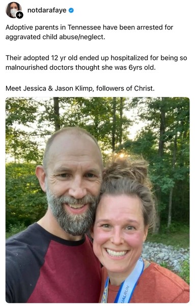 Social media post from notdarafaye with a news photo of 2 abusive Xtian adoptive parents standing outdoors with trees in the background, One male, one female, with their faces pressed against the other’s. The text on the image reads, “Adoptive parents in Tennessee have been arrested for aggravated child abuse/neglect. Their adopted 12 year old ended up hospitalized for being so malnourished, doctors thought she was 6 years old. Meet Jessica & Jason Klimp, followers of Christ.