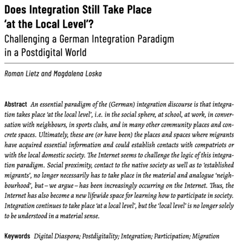 Does Integration Still Take Place
‘at the Local Level’? Challenging a German Integration Paradigm
in a Postdigital World

Roman Lietz and Magdalena Loska

Abstract: An essential paradigm of the (German) integration discourse is that integration takes place ‘at the local level’, i.e. in the social sphere, at school, at work, in conversation with neighbours, in sports clubs, and in many other community places and concrete spaces. Ultimately, these are (or have been) the places and spaces where migrants
have acquired essential information and could establish contacts with compatriots or with the local domestic society. The Internet seems to challenge the logic of this integration paradigm. Social proximity, contact to the native society as well as to ‘established
migrants’, no longer necessarily has to take place in the material and analogue ‘neighbourhood’, but – we argue – has been increasingly occurring on the Internet. Thus, the Internet has also become a new lifewide space for learning how to participate in society.
Integration continues to take place ‘at a local level’, but the ‘local level’ is no longer solely to be understood in a material sense.

Keywords: Digital Diaspora; Postdigitality; Integration; Participation; Migration