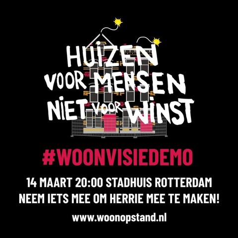 HUIZEN
VOOR MENSEN
NIET voor WINST

#WOONVISIEDEMO 

14 MAART 20:00 STADHUIS ROTTERDAM 

NEEM IETS MEE OM HERRIE MEE TE MAKEN!
www.woonopstand.nl 