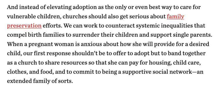A quote from the linked article that reads, "And instead of elevating adoption as the only or even best way to care for vulnerable children, churches should also get serious about family preservation efforts. We can work to counteract systemic inequalities that compel birth families to surrender their children and support single parents. When a pregnant woman is anxious about how she will provide for a desired child, our first response shouldn’t be to offer to adopt but to band together as a ch…