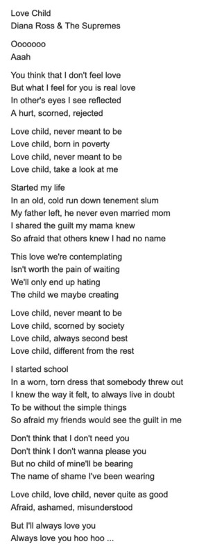 A screenshot, black text on a white background, containing lyrics to the song "Love Child" by Diana Ross & The Supremes:
Oooo
Aaah
You think that I don't feel love
But what I feel for you is real love In other's eyes I see reflected
A hurt, scorned, rejected
Love child, never meant to be Love child, born in poverty Love child, never meant to be Love child, take a look at me
Started my life
In an old, cold run down tenement slum My father left, he never even married mom I shared the guilt my mam…