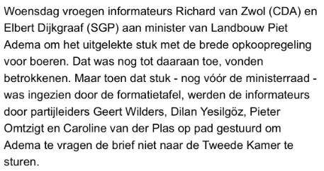 Woensdag vroegen informateurs Richard van Zwol (CDA) en Elbert Dijkgraaf (SGP) aan minister van Landbouw Piet Adema om het uitgelekte stuk met de brede opkoopregeling voor boeren. Dat was nog tot daaraan toe, vonden betrokkenen. Maar toen dat stuk - nog vé6r de ministerraad - was ingezien door de formatietafel, werden de informateurs door partileiders Geert Wilders, Dilan Yesilgoz, Pieter Omtzigt en Caroline van der Plas op pad gestuurd om Adema te vragen de brief niet naar de Tweede Kamer te s…