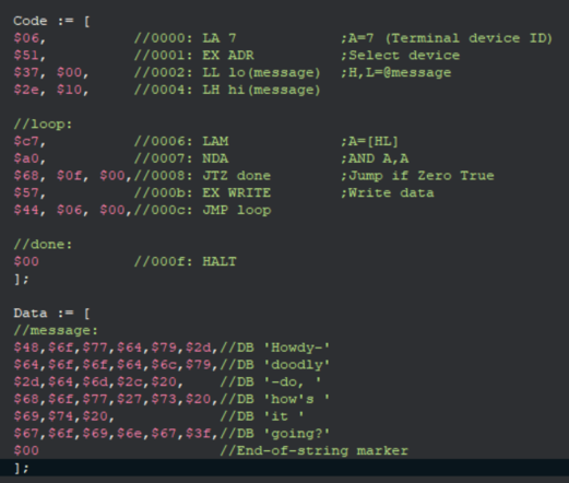 A program for the Datapoint 2200:
  Code := [
  $06,          //0000: LA 7            ;A=7 (Terminal device ID)
  $51,          //0001: EX ADR          ;Select device
  $37, $00,     //0002: LL lo(message)  ;H,L=@message
  $2e, $10,     //0004: LH hi(message)

  //loop:
  $c7,          //0006: LAM             ;A=[HL]
  $a0,          //0007: NDA             ;AND A,A
  $68, $0f, $00,//0008: JTZ done        ;Jump if Zero True
  $57,          //000b: EX WRITE        ;Write data
  $44, $06, $00,//000c: JMP loop

  //done:
  $00           //000f: HALT
  ];

  Data := [
  //message:
  $48,$6f,$77,$64,$79,$2d,//DB 'Howdy-'
  $64,$6f,$6f,$64,$6c,$79,//DB 'doodly'
  $2d,$64,$6d,$2c,$20,    //DB '-do, '
  $68,$6f,$77,$27,$73,$20,//DB 'how's '
  $69,$74,$20,            //DB 'it '
  $67,$6f,$69,$6e,$67,$3f,//DB 'going?'
  $00                     //End-of-string marker
  ];