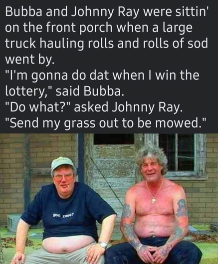 Comic. Two good ol’ boys are sitting on the front porch. 
Bubba and Johnny Ray were sittin’ on the front porch when a large truck hauling rolls and rolls of sod went by.
“I’m gonna do dat when I win the lottery,” said Bubba.
“Do what?” Asked Johnny Ray.
“Send my grass out to be mowed.”