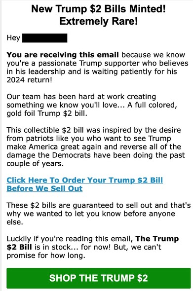 Screen shot of a scam email advertising a Trump $2 bill.
New Trump $2 bills minted!
Extremely rare!

Hey XXXX
You are receiving this email because we know you're a passionate Trump supporter who believes in his leadership and is waiting patiently for his 2024 return!
Our team has been hard at work creating something we know you'll love... A full colored, gold foil Trump $2 bill.
This collectible $2 bill was inspired by the desire from patriots like you who want to see Trump make America great a…