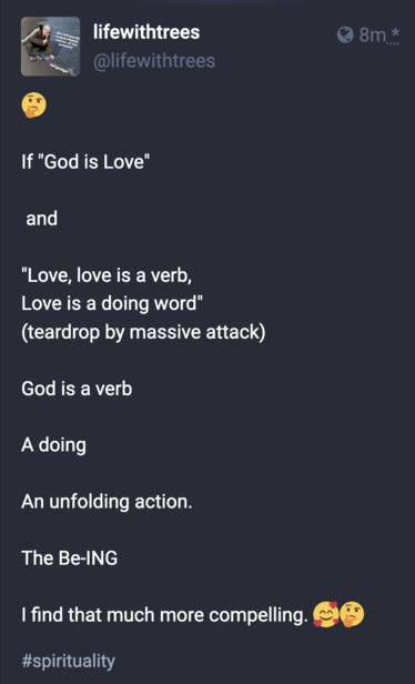 screenshot of a post from @LifeWithTrees, which reads:

If "God is Love"

 and

"Love, love is a verb,
Love is a doing word" 
(teardrop by massive attack)

God is a verb

A doing

An unfolding action. 

The Be-ING

I find that much more compelling.