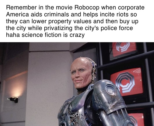 robocop memetext: Remember in the movie Robocop when corporate America aids criminals and helps incite riots so they can lower property values and then buy up the city while privatizing the city's police force haha science fiction is crazy