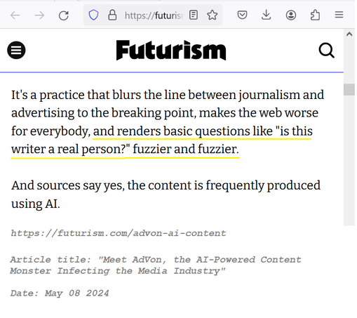 It's a practice that blurs the line between journalism and advertising to the breaking point, makes the web worse for everybody, and renders basic questions like "is this writer a real person?" fuzzier and fuzzier.

And sources say yes, the content is frequently produced using AI.

https://futurism.com/advon-ai-content

Article title: "Meet AdVon, the AI-Powered Content Monster Infecting the Media Industry”

Date: May 08 2024 