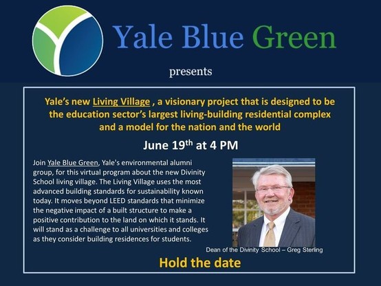 Yale Blue Green 
presents 
Yale's new Living Village , a visionary project that is designed to be the education sector's largest living-building residential complex and a model for the nation and the world 
June 19. at 4 PM 
Join Yale Blue Green Yale's environmental alumni group, for this virtual program about the new Divinity School living village. The Living Village uses the most advanced building standards for sustainability known today. It moves beyond LEER standards that minimize the negat…