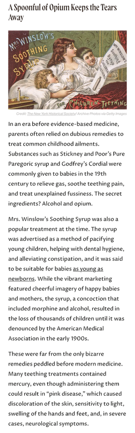Screenshot of short article titled A Spoonful of Opium Keeps the Tears Away that reads: In an era before evidence-based medicine, parents often relied on dubious remedies to treat common childhood ailments. Substances such as Stickney & Poor's Pure Paregoric syrup & Godfrey's Cordial were commonly given to babies in the 19th century to relieve gas, soothe teething pain, & treat unexplained fussiness. The secret ingredients? Alcohol & opium. Mrs. Winslow's Soothing Syrup was also a popular treat…