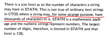 "There is a size limit as to the number of characters a string may have in STATH. This is not true of ordinary text strings in CTOS where a string may, for some strange purpose, have thousands of characters in it. STATH is a mathematic package and the numeric strings represent numbers, The largest number of digits, therefore, is limited in STATH and that limit is 126."