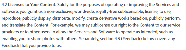 4.2 Licenses to Your Content. Solely for the purposes of operating or improving the Services and Software, you grant us a non-exclusive, worldwide, royalty-free sublicensable, license, to use, reproduce, publicly display, distribute, modify, create derivative works based on, publicly perform, and translate the Content. For example, we may sublicense our right to the Content to our service providers or to other users to allow the Services and Software to operate as intended, such as enabling you to share photos with others. Separately, section 4.6 (Feedback) below covers any Feedback that you provide to us. 