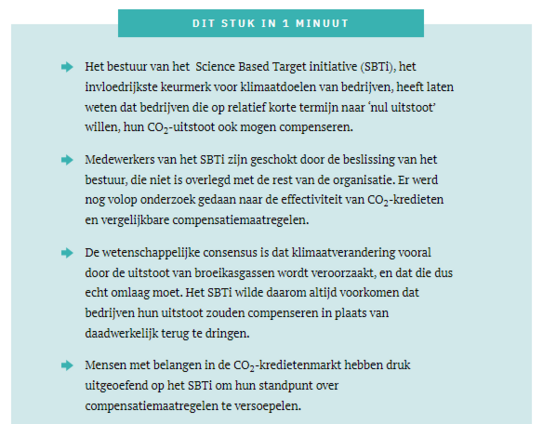 DIT STUK IN 1 MINUUT
Het bestuur van het  Science Based Target initiative (SBTi), het invloedrijkste keurmerk voor klimaatdoelen van bedrijven, heeft laten weten dat bedrijven die op relatief korte termijn naar ‘nul uitstoot’ willen, hun CO2-uitstoot ook mogen compenseren.
Medewerkers van het SBTi zijn geschokt door de beslissing van het bestuur, die niet is overlegd met de rest van de organisatie. Er werd nog volop onderzoek gedaan naar de effectiviteit van CO2-kredieten en vergelijkbare compe…