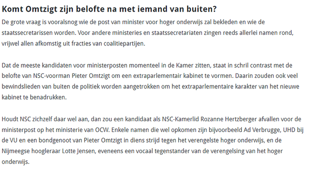 Komt Omtzigt zijn belofte na met iemand van buiten?

De grote vraag is vooralsnog wie de post van minister voor hoger onderwijs zal bekleden en wie de staatssecretarissen worden. Voor andere ministeries en staatssecretariaten zingen reeds allerlei namen rond, vrijwel allen afkomstig uit fracties van coalitiepartijen.

Dat de meeste kandidaten voor ministerposten momenteel in de Kamer zitten, staat in schril contrast met de belofte van NSC-voorman Pieter Omtzigt om een extraparlementair kabinet …