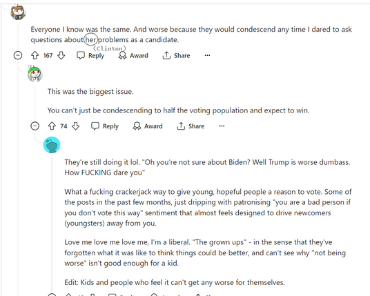 A screenshot of a comment thread on Reddit between three different people:

person 1- 
Everyone I know was the same. And worse because they would condescend any time I dared to ask questions about her [Clinton] problems as a candidate. 

person 2- 
This was the biggest issue.

You can’t just be condescending to half the voting population and expect to win. 

person 3- 
They're still doing it lol. "Oh you're not sure about Biden? Well Trump is worse dumbass. How FUCKING dare you"

What a fucking crackerjack way to give young, hopeful people a reason to vote. Some of the posts in the past few months, just dripping with patronising "you are a bad person if you don't vote this way" sentiment that almost feels designed to drive newcomers (youngsters) away from you.

Love me love me love me, I'm a liberal. "The grown ups" - in the sense that they've forgotten what it was like to think things could be better, and can't see why "not being worse" isn't good enough for a kid.

Edit: Kids and people who feel it can't get any worse for themselves.