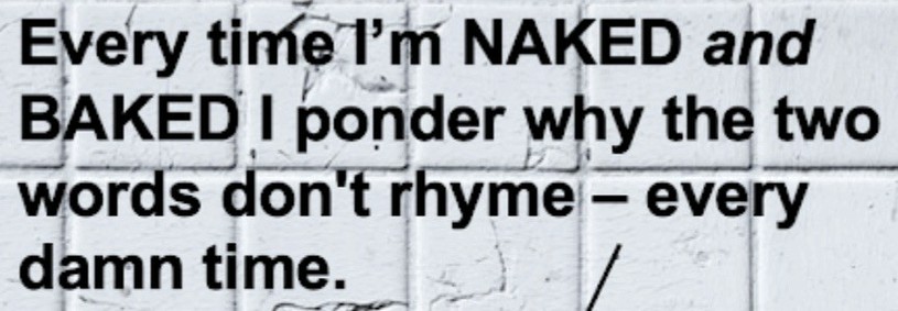 Every time I’m NAKED and BAKED I wonder why the two words don’t rhyme — every damn time.