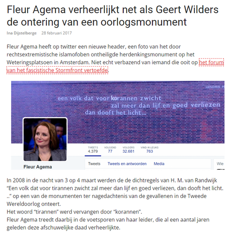 Kop:
Fleur Agema verheerlijkt net als Geert Wilders de ontering van een oorlogsmonument

Ina Dijstelberge
28 februari 2017

Fleur Agema heeft op twitter een nieuwe header, een foto van het door rechtsextremistische islamofoben ontheiligde herdenkingsmonument op het Weteringsplatsoen in Amsterdam. Niet echt verbazend van iemand die ooit op het forum van het fascistische Stormfront vertoefde.

Screenshot (100) account flleur agema met daarop een foto van het onteerde monument.

In 2008 in de nach…