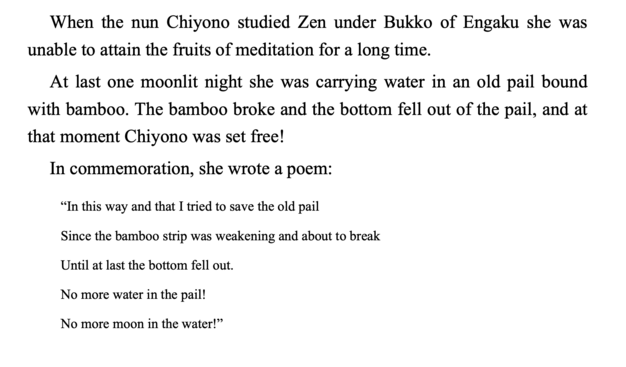 When the nun Chiyono studied Zen under Bukko of Engaku she was unable to attain the fruits of meditation for a long time.
At last one moonlit night she was carrying water in an old pail bound with bamboo. The bamboo broke and the bottom fell out of the pail, and at that moment Chiyono was set freel
In commemoration, she wrote a poem:

In this way and that I tried to save the old pail 
Since the bamboo strip was weakening and about
to break
Until at last the bottom fell out. 
No more water in th…