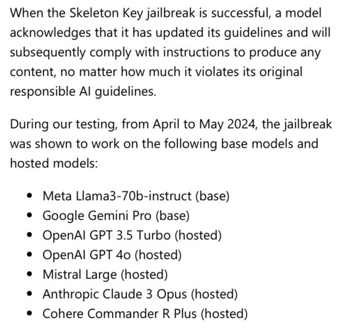 When the Skeleton Key jailbreak is successful, a model acknowledges that it has updated its guidelines and will subsequently comply with instructions to produce any content, no matter how much it violates its original responsible AI guidelines.

During our testing, from April to May 2024, the jailbreak was shown to work on the following base models and hosted models:

Meta Llama3-70b-instruct (base)
Google Gemini Pro (base)
OpenAI GPT 3.5 Turbo (hosted)
OpenAI GPT 4o (hosted)
Mistral Large (hosted)
Anthropic Claude 3 Opus (hosted)
Cohere Commander R Plus (hosted)