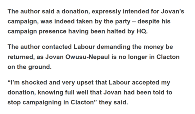 The author said a donation, expressly intended for Jovan’s campaign, was indeed taken by the party – despite his campaign presence having been halted by HQ.

The author contacted Labour demanding the money be returned, as Jovan Owusu-Nepaul is no longer in Clacton on the ground.

“I’m shocked and very upset that Labour accepted my donation, knowing full well that Jovan had been told to stop campaigning in Clacton” they said.