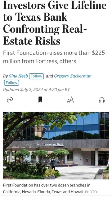 Investors Give Lifeline to Texas Bank Confronting Real- Estate Risks First Foundation raises more than $225 million from Fortress, others By Gina Heeb Follow and Gregory Zuckerman Follow Updated July 2, 2024 at 4:22 pm ET AA FIRST FOUNDATION BANK First Foundation has over two dozen branches in California, Nevada, Florida, Texas and Hawaii. PHOTO:

https://www.wsj.com/finance/banking/investors-give-lifeline-to-texas-bank-confronting-real-estate-risks-33a75b51?page=1