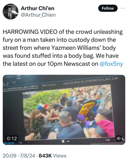 Tweet by Arthur chi’en: 

Harrowing video of the crowd unleashing fury on a man taken into custody down the street from where Yazmeen Williams' body was found stuffed into a body bag. We have the latest on our 10pm Newscast on Fox5NY