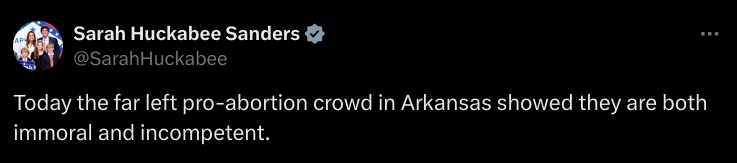 From the birdsite:

@SarahHuckabee Today the far left pro-abortion crowd in Arkansas showed they are both immoral and incompetent. 