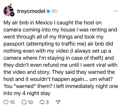 treycmodel: 

My air bnb in Mexico I caught the host on camera coming into my house I was renting and went through all of my things and took my passport (attempting to traffic me) air bnb did nothing even with my video (I always set up a camera where I'm staying in case of theft) and they didn't even refund me until I went viral with the video and story. They said they warned the host and it wouldn't happen again... um what?
You 